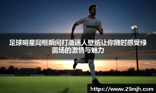 足球明星同框瞬间打造迷人壁纸让你随时感受绿茵场的激情与魅力